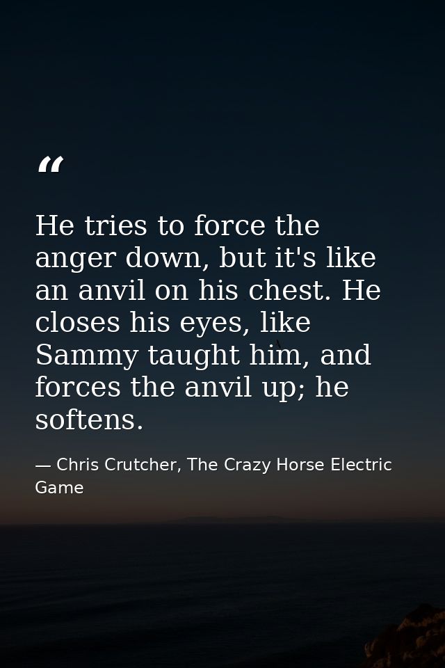 He tries to force the anger down, but it's like an anvil on his chest. He closes his eyes, like Sammy taught him, and fo — Chris Crutcher, The Crazy Horse Electric Game