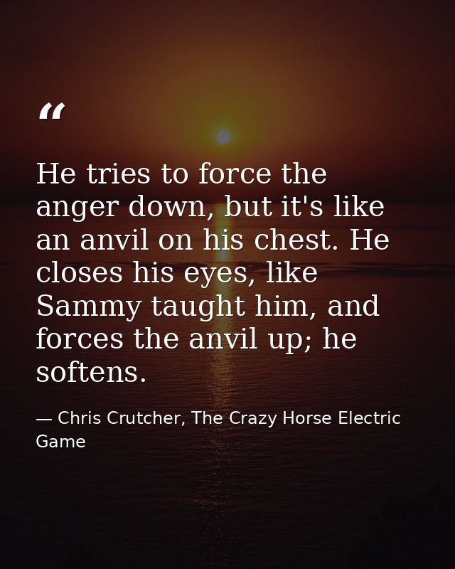 He tries to force the anger down, but it's like an anvil on his chest. He closes his eyes, like Sammy taught him, and fo — Chris Crutcher, The Crazy Horse Electric Game