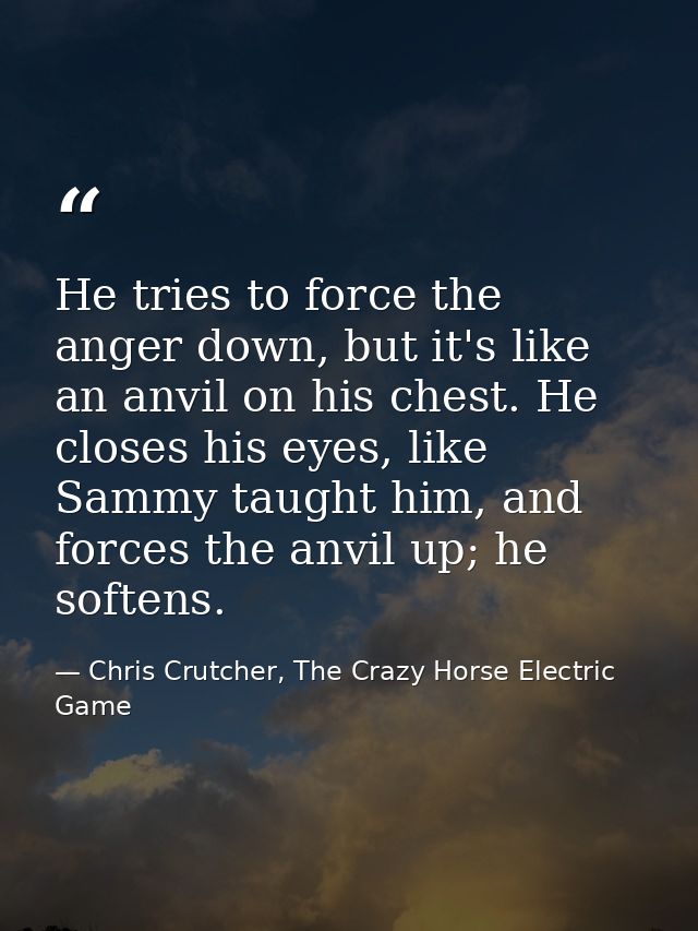 He tries to force the anger down, but it's like an anvil on his chest. He closes his eyes, like Sammy taught him, and fo — Chris Crutcher, The Crazy Horse Electric Game