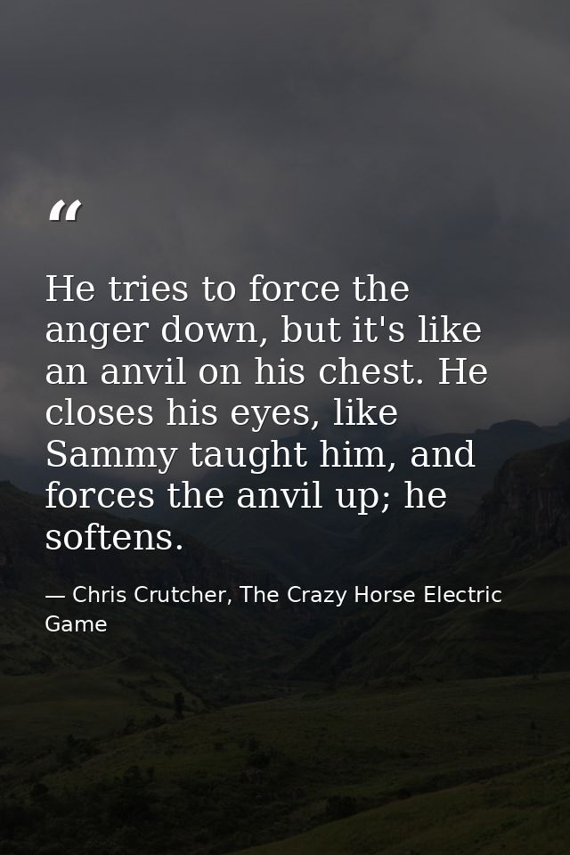 He tries to force the anger down, but it's like an anvil on his chest. He closes his eyes, like Sammy taught him, and fo — Chris Crutcher, The Crazy Horse Electric Game