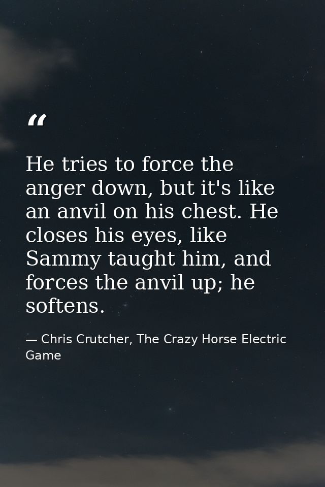 He tries to force the anger down, but it's like an anvil on his chest. He closes his eyes, like Sammy taught him, and fo — Chris Crutcher, The Crazy Horse Electric Game