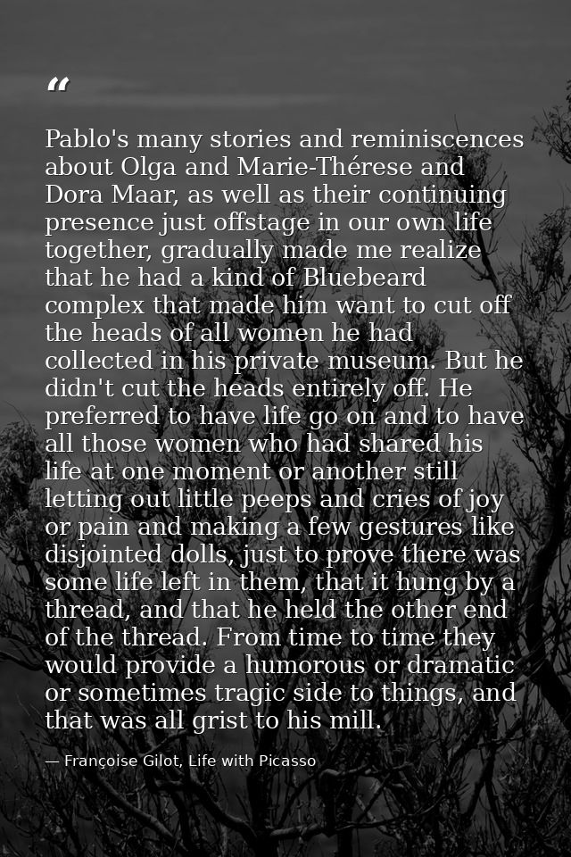 Pablo's many stories and reminiscences about Olga and Marie-Thérese and Dora Maar, as well as their continuing presence  — Françoise Gilot, Life with Picasso