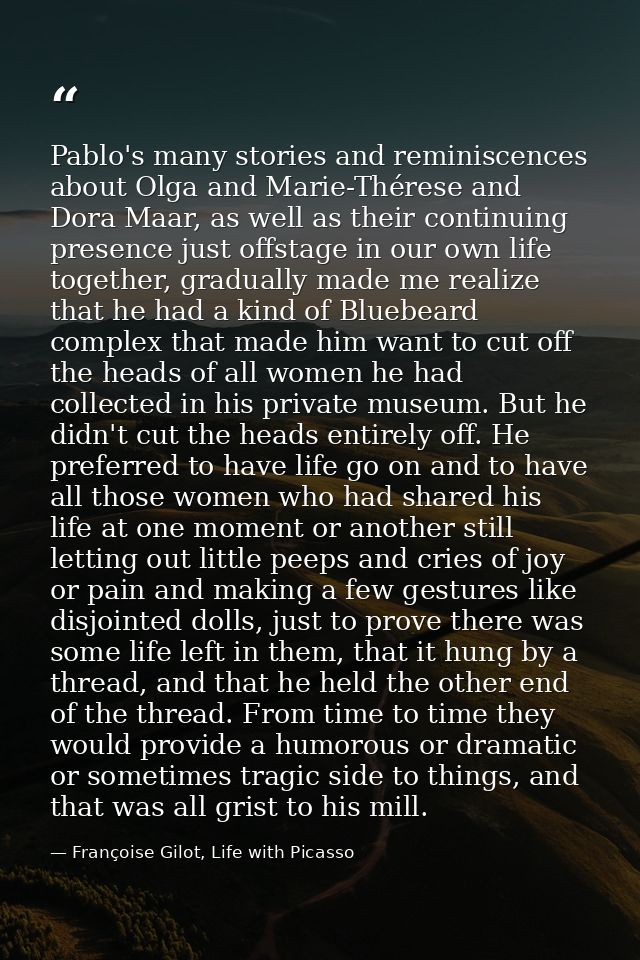 Pablo's many stories and reminiscences about Olga and Marie-Thérese and Dora Maar, as well as their continuing presence  — Françoise Gilot, Life with Picasso