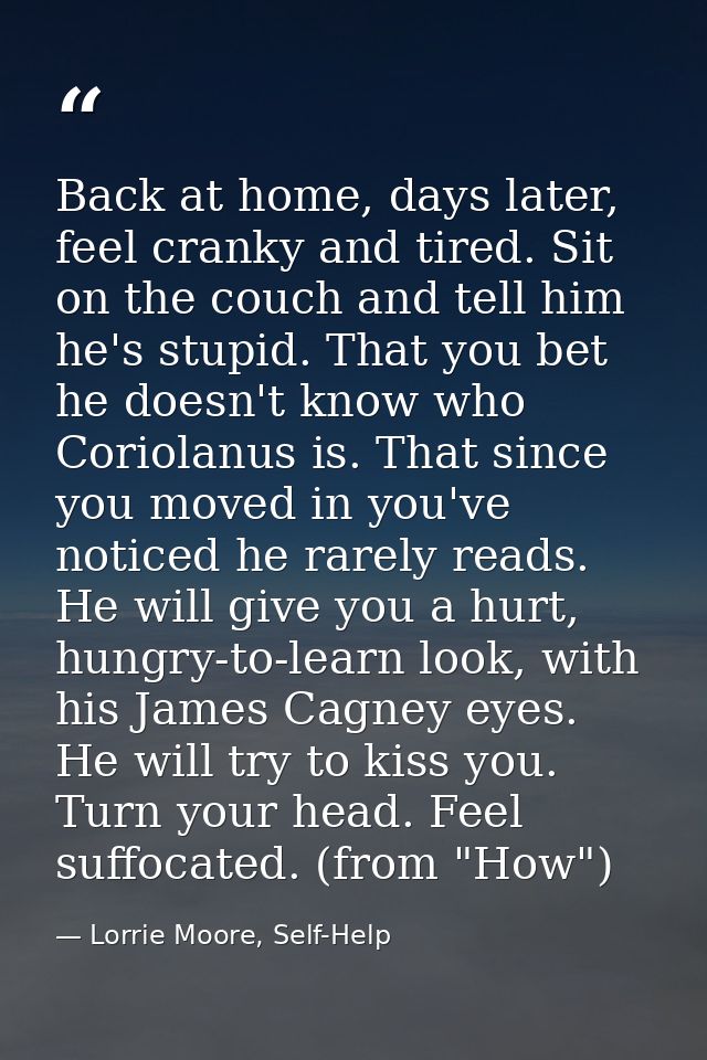 Back at home, days later, feel cranky and tired. Sit on the couch and tell him he's stupid. That you bet he doesn't know — Lorrie Moore, Self-Help