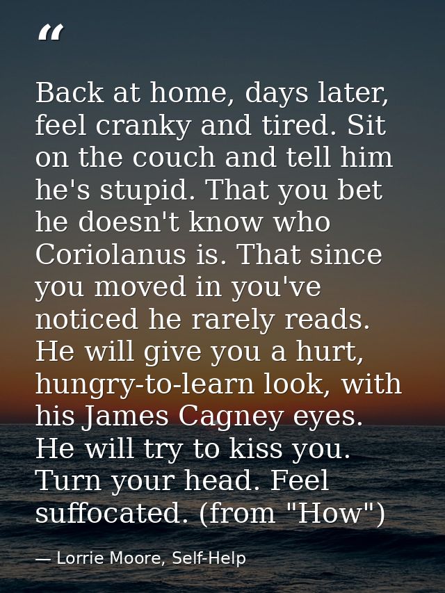 Back at home, days later, feel cranky and tired. Sit on the couch and tell him he's stupid. That you bet he doesn't know — Lorrie Moore, Self-Help