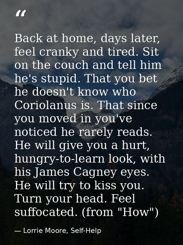 Back at home, days later, feel cranky and tired. Sit on the couch and tell him he's stupid. That you bet he doesn't know — Lorrie Moore, Self-Help