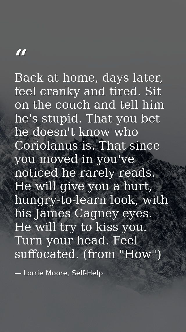 Back at home, days later, feel cranky and tired. Sit on the couch and tell him he's stupid. That you bet he doesn't know — Lorrie Moore, Self-Help