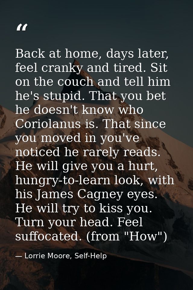 Back at home, days later, feel cranky and tired. Sit on the couch and tell him he's stupid. That you bet he doesn't know — Lorrie Moore, Self-Help