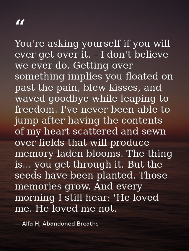 You're asking yourself if you will ever get over it. - I don't believe we ever do. Getting over something implies you fl — Alfa H, Abandoned Breaths