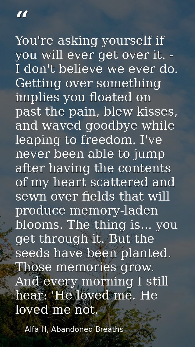 You're asking yourself if you will ever get over it. - I don't believe we ever do. Getting over something implies you fl — Alfa H, Abandoned Breaths
