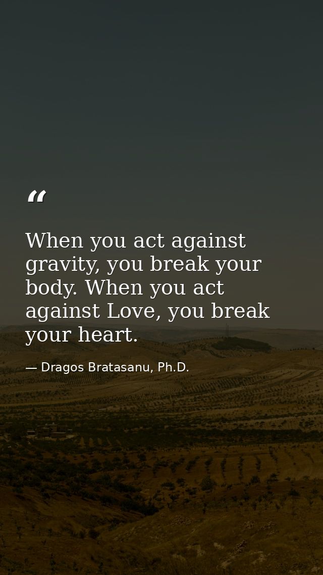 When you act against gravity, you break your body. When you act against Love, you break your heart. — Dragos Bratasanu, Ph.D.