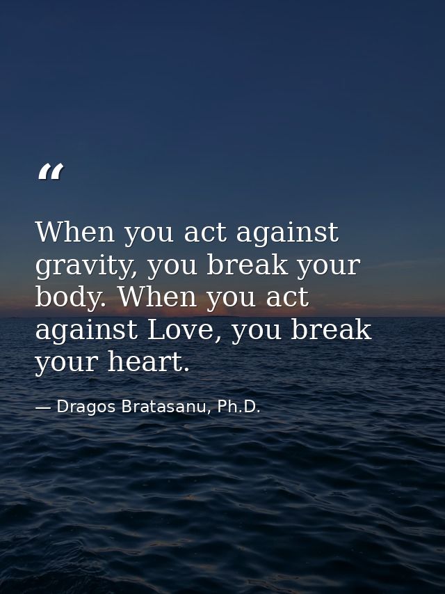 When you act against gravity, you break your body. When you act against Love, you break your heart. — Dragos Bratasanu, Ph.D.