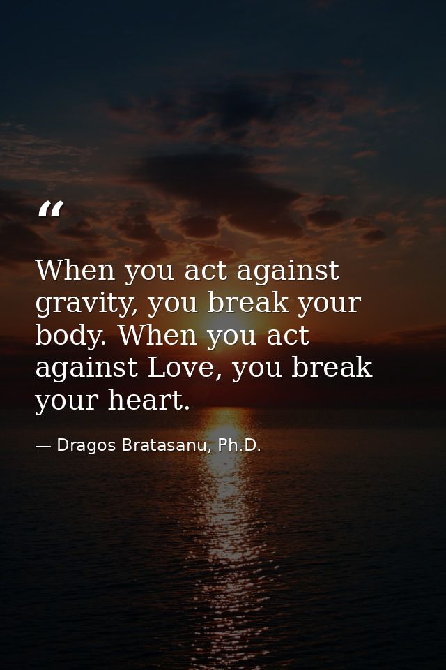 When you act against gravity, you break your body. When you act against Love, you break your heart. — Dragos Bratasanu, Ph.D.