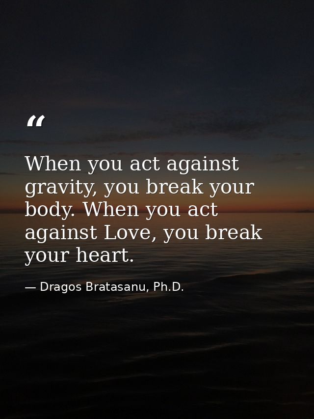 When you act against gravity, you break your body. When you act against Love, you break your heart. — Dragos Bratasanu, Ph.D.