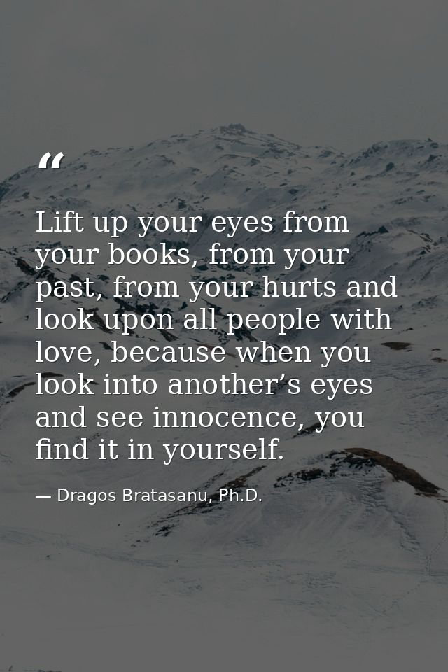 Lift up your eyes from your books, from your past, from your hurts and look upon all people with love, because when you  — Dragos Bratasanu, Ph.D.