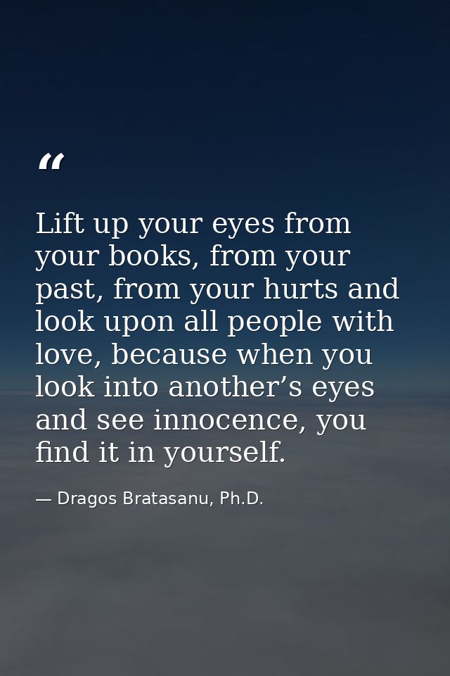 Lift up your eyes from your books, from your past, from your hurts and look upon all people with love, because when you  — Dragos Bratasanu, Ph.D.