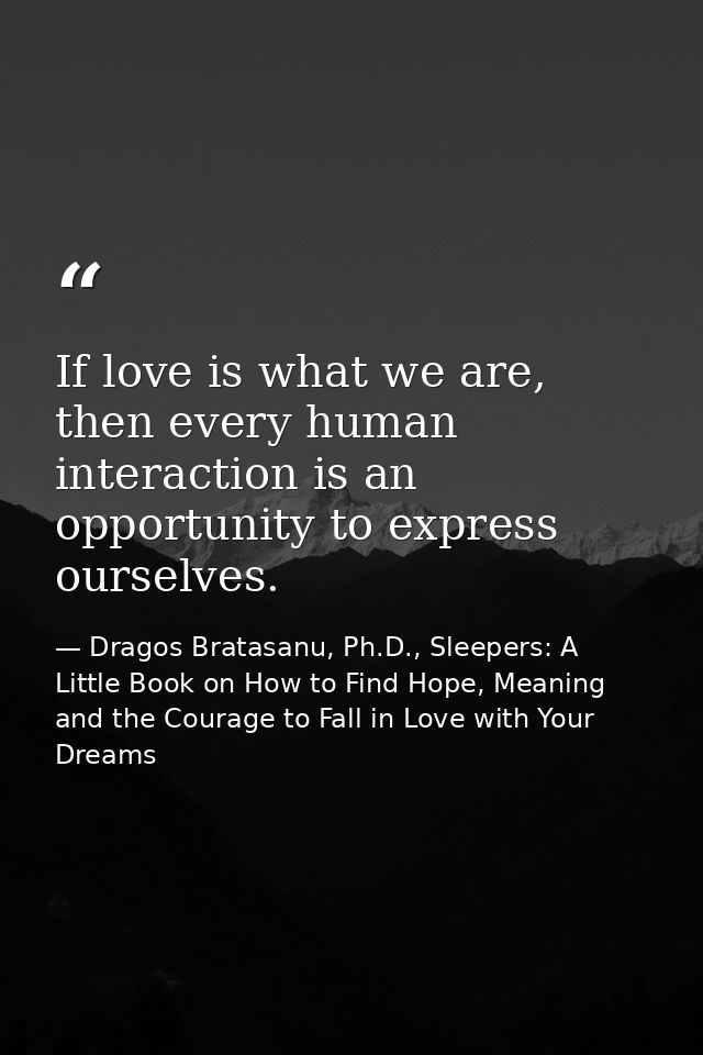 If love is what we are, then every human interaction is an opportunity to express ourselves. — Dragos Bratasanu, Ph.D., Sleepers: A Little Book on How to Find Hope, Meaning and the Courage to Fall in Love with Your Dreams
