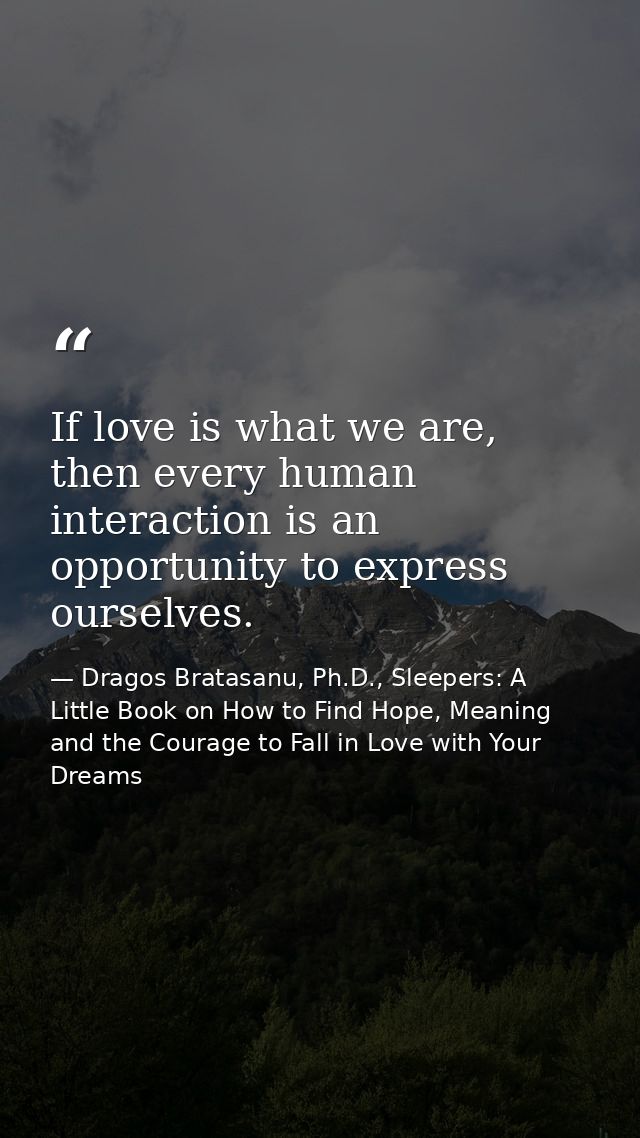 If love is what we are, then every human interaction is an opportunity to express ourselves. — Dragos Bratasanu, Ph.D., Sleepers: A Little Book on How to Find Hope, Meaning and the Courage to Fall in Love with Your Dreams