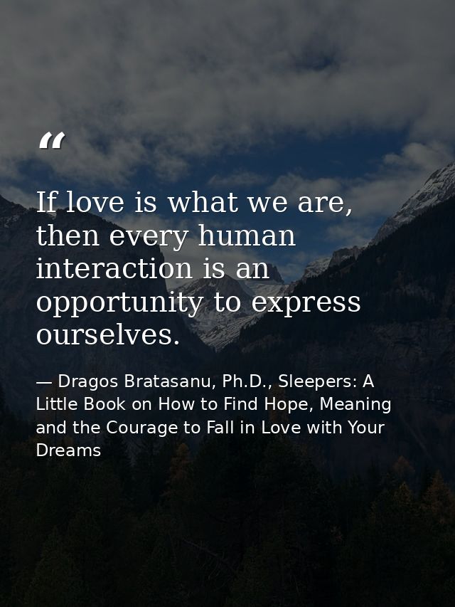 If love is what we are, then every human interaction is an opportunity to express ourselves. — Dragos Bratasanu, Ph.D., Sleepers: A Little Book on How to Find Hope, Meaning and the Courage to Fall in Love with Your Dreams
