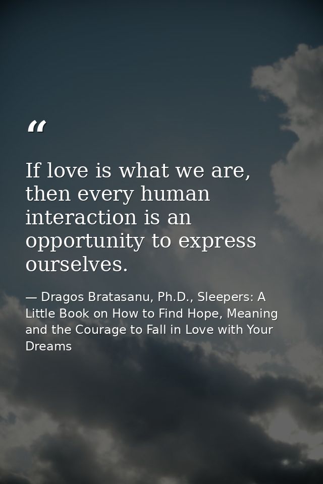 If love is what we are, then every human interaction is an opportunity to express ourselves. — Dragos Bratasanu, Ph.D., Sleepers: A Little Book on How to Find Hope, Meaning and the Courage to Fall in Love with Your Dreams