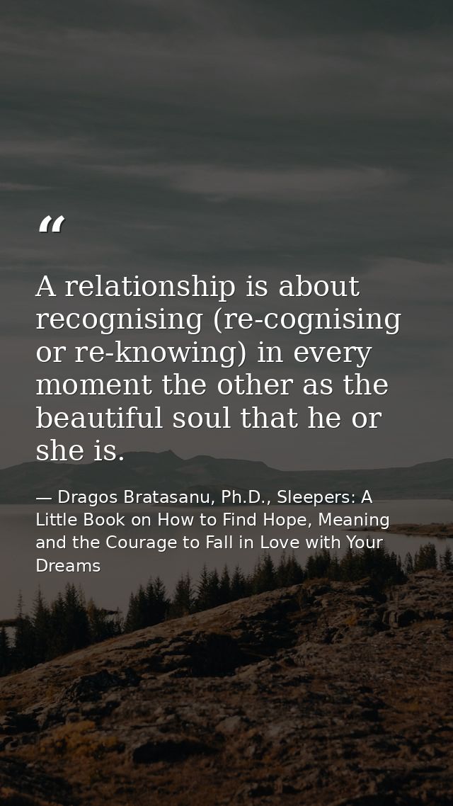 A relationship is about recognising (re-cognising or re-knowing) in every moment the other as the beautiful soul that he — Dragos Bratasanu, Ph.D., Sleepers: A Little Book on How to Find Hope, Meaning and the Courage to Fall in Love with Your Dreams