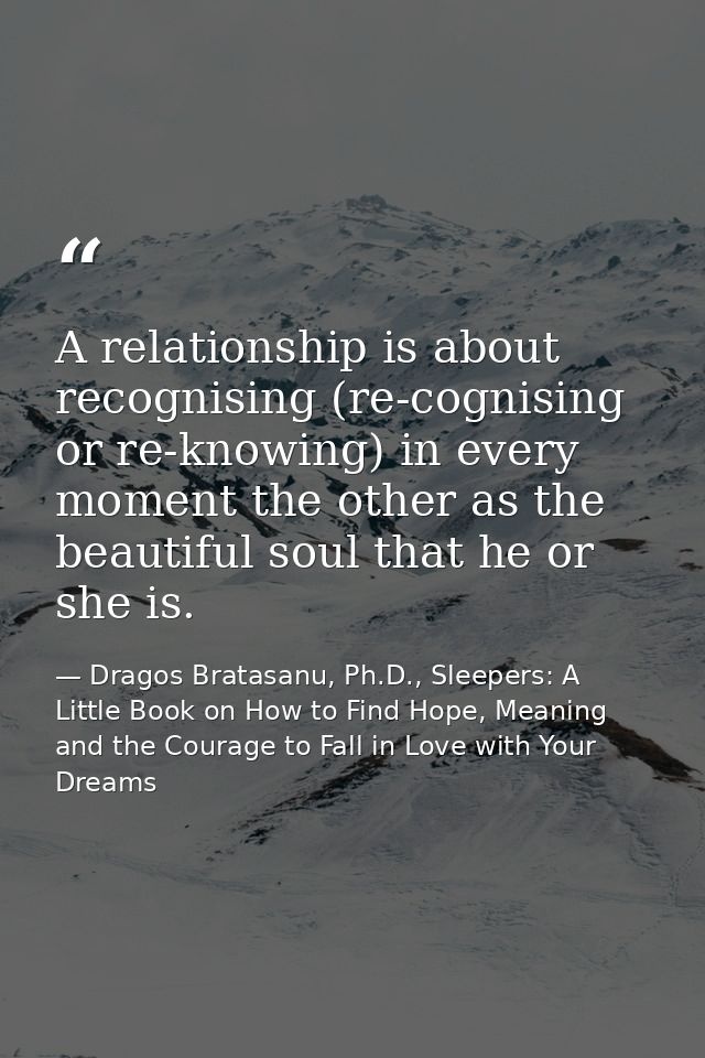 A relationship is about recognising (re-cognising or re-knowing) in every moment the other as the beautiful soul that he — Dragos Bratasanu, Ph.D., Sleepers: A Little Book on How to Find Hope, Meaning and the Courage to Fall in Love with Your Dreams