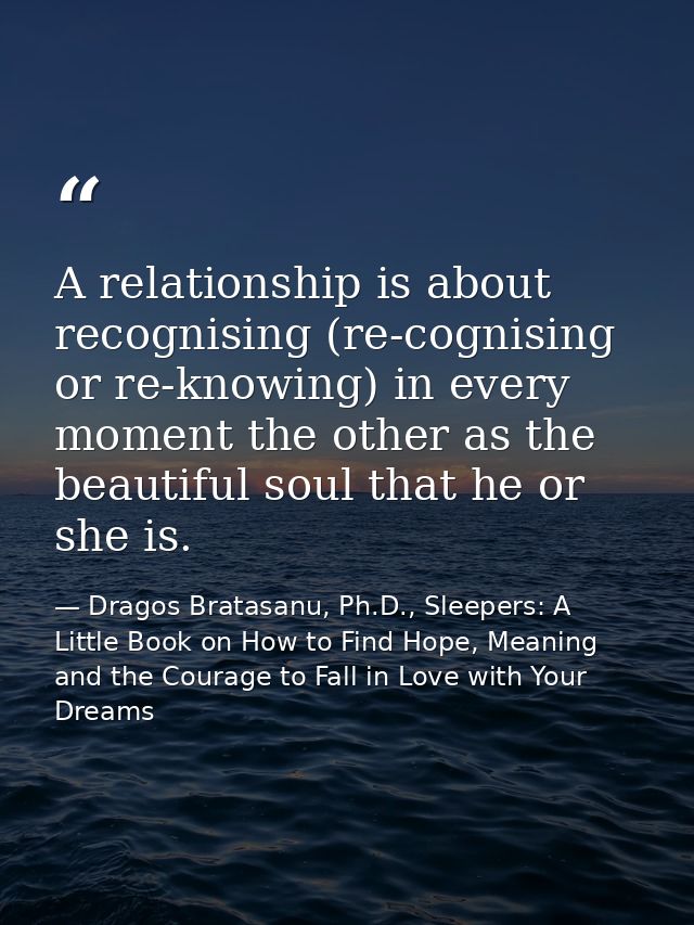 A relationship is about recognising (re-cognising or re-knowing) in every moment the other as the beautiful soul that he — Dragos Bratasanu, Ph.D., Sleepers: A Little Book on How to Find Hope, Meaning and the Courage to Fall in Love with Your Dreams