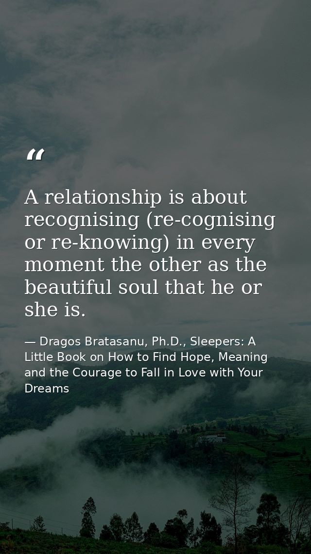 A relationship is about recognising (re-cognising or re-knowing) in every moment the other as the beautiful soul that he — Dragos Bratasanu, Ph.D., Sleepers: A Little Book on How to Find Hope, Meaning and the Courage to Fall in Love with Your Dreams