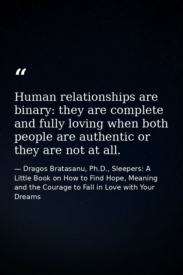 Human relationships are binary: they are complete and fully loving when both people are authentic or they are not at all — Dragos Bratasanu, Ph.D., Sleepers: A Little Book on How to Find Hope, Meaning and the Courage to Fall in Love with Your Dreams