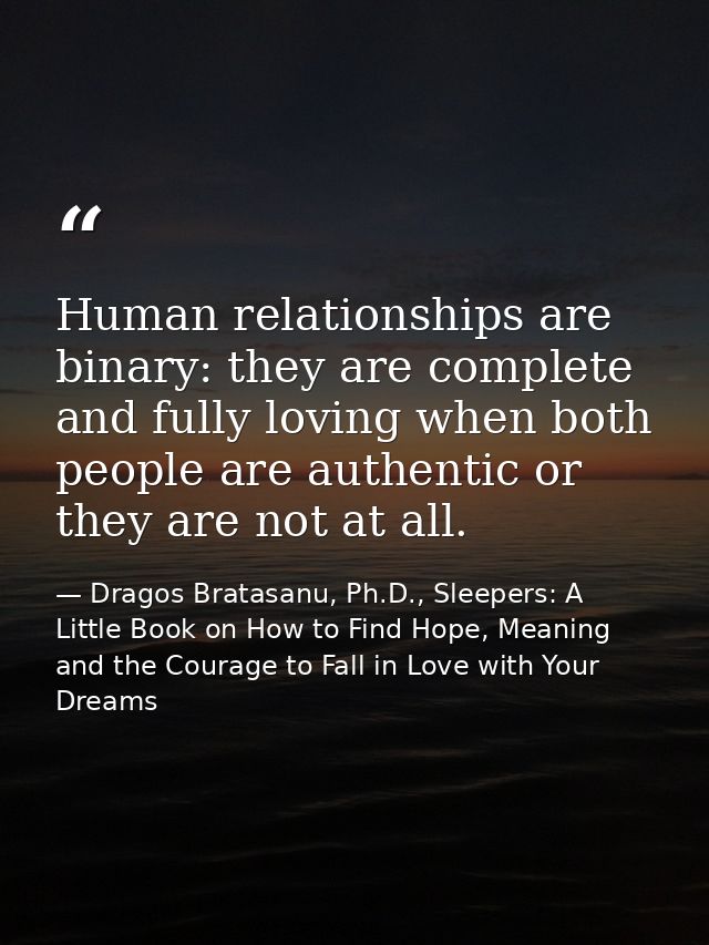 Human relationships are binary: they are complete and fully loving when both people are authentic or they are not at all — Dragos Bratasanu, Ph.D., Sleepers: A Little Book on How to Find Hope, Meaning and the Courage to Fall in Love with Your Dreams