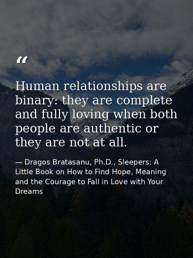 Human relationships are binary: they are complete and fully loving when both people are authentic or they are not at all — Dragos Bratasanu, Ph.D., Sleepers: A Little Book on How to Find Hope, Meaning and the Courage to Fall in Love with Your Dreams