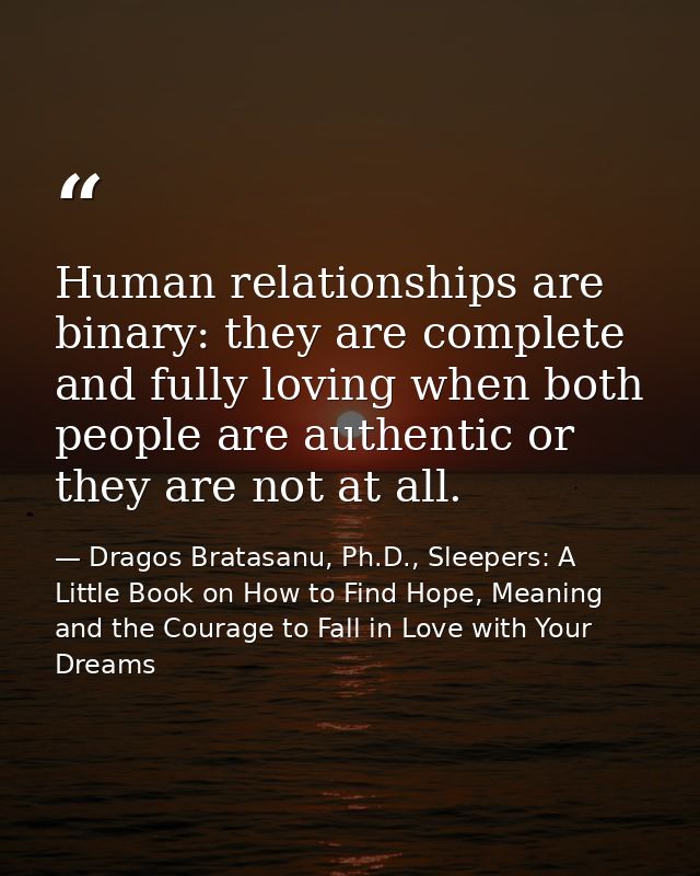 Human relationships are binary: they are complete and fully loving when both people are authentic or they are not at all — Dragos Bratasanu, Ph.D., Sleepers: A Little Book on How to Find Hope, Meaning and the Courage to Fall in Love with Your Dreams