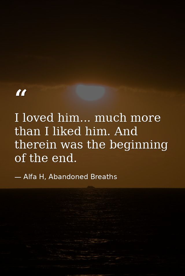 I loved him... much more than I liked him. And therein was the beginning of the end. — Alfa H, Abandoned Breaths