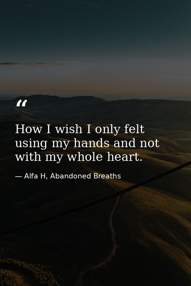 How I wish I only felt using my hands and not with my whole heart. — Alfa H, Abandoned Breaths