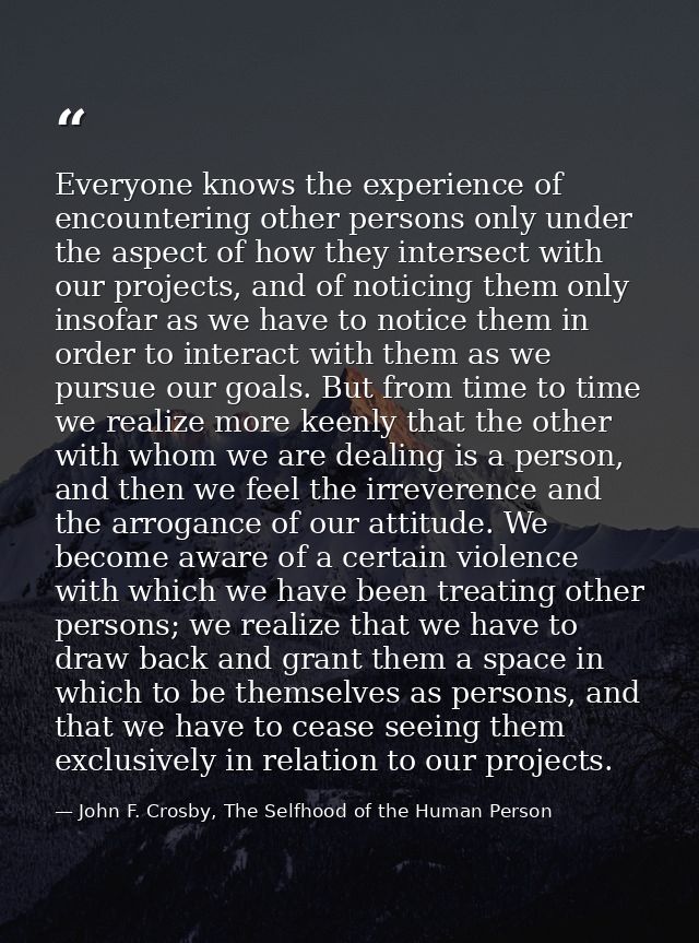 Everyone knows the experience of encountering other persons only under the aspect of how they intersect with our project — John F. Crosby, The Selfhood of the Human Person
