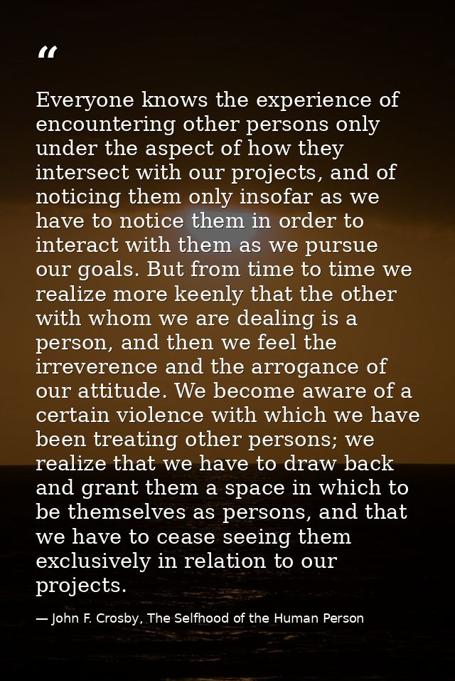 Everyone knows the experience of encountering other persons only under the aspect of how they intersect with our project — John F. Crosby, The Selfhood of the Human Person
