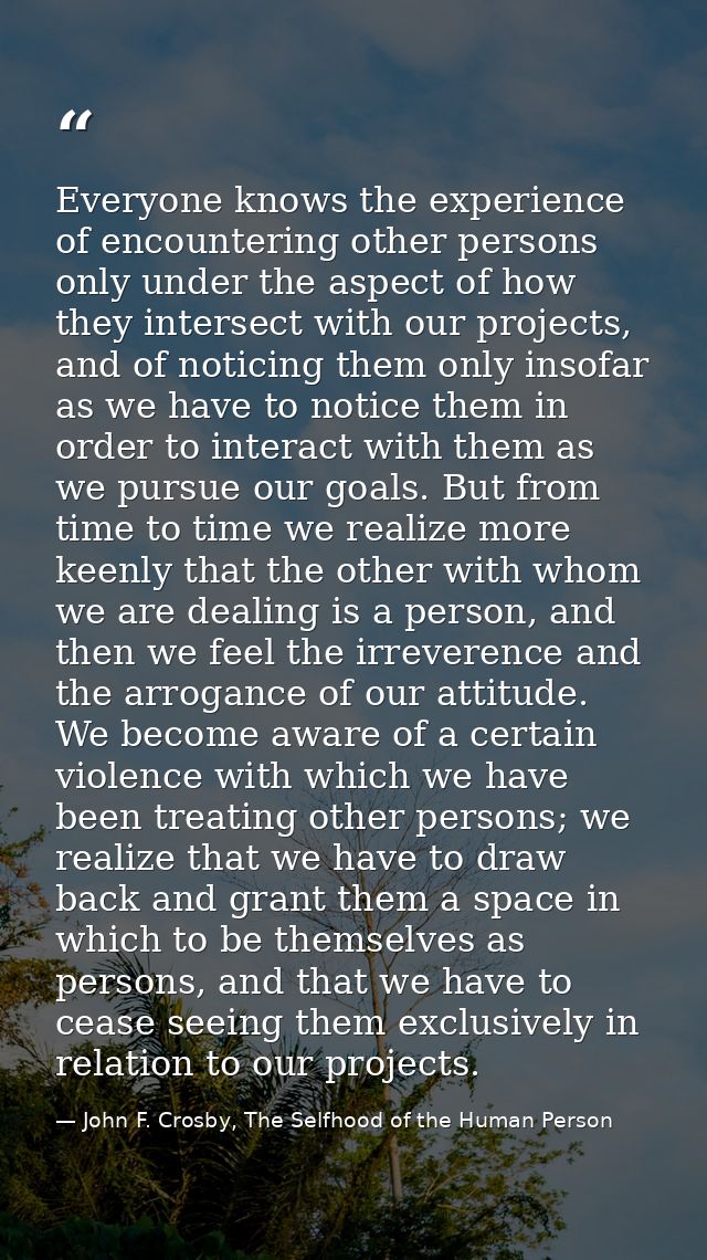 Everyone knows the experience of encountering other persons only under the aspect of how they intersect with our project — John F. Crosby, The Selfhood of the Human Person