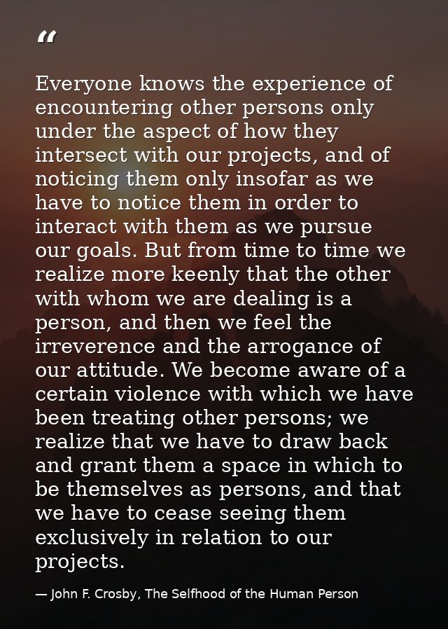 Everyone knows the experience of encountering other persons only under the aspect of how they intersect with our project — John F. Crosby, The Selfhood of the Human Person