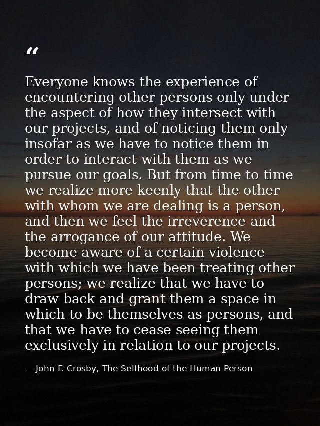 Everyone knows the experience of encountering other persons only under the aspect of how they intersect with our project — John F. Crosby, The Selfhood of the Human Person
