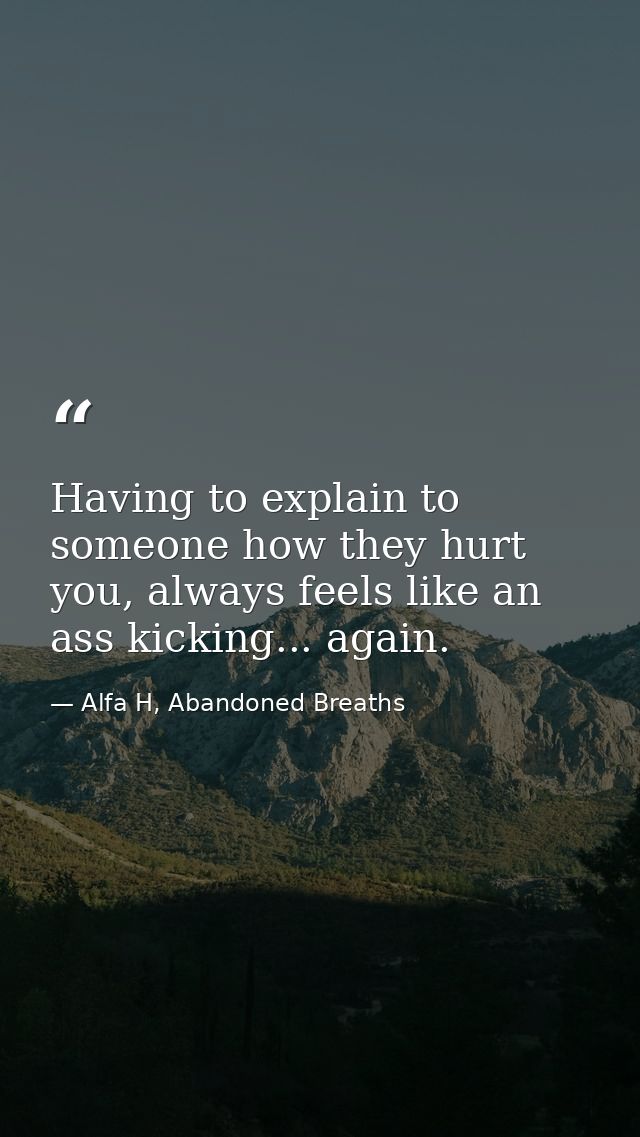 Having to explain to someone how they hurt you, always feels like an ass kicking... again. — Alfa H, Abandoned Breaths