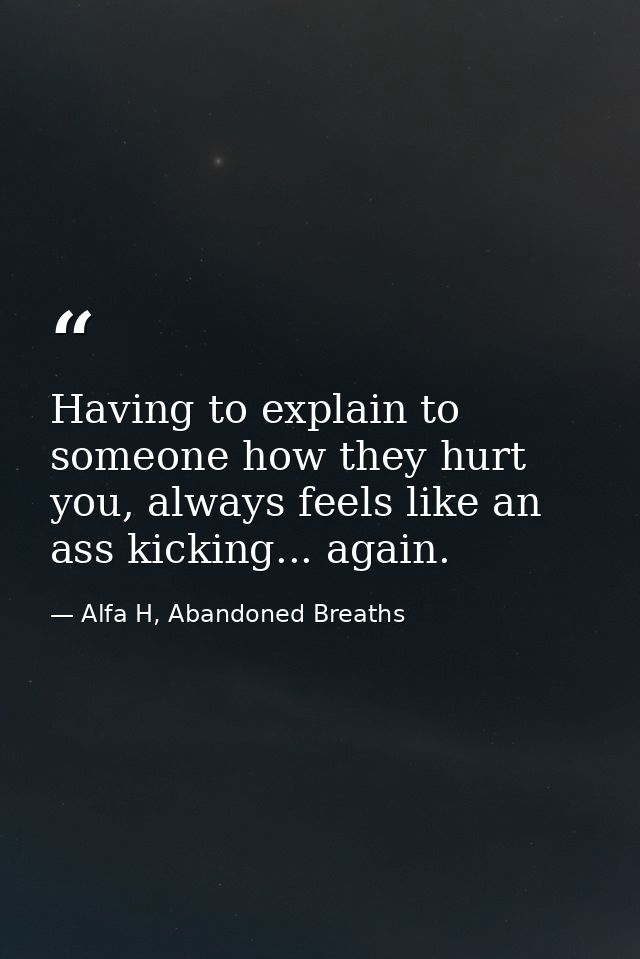 Having to explain to someone how they hurt you, always feels like an ass kicking... again. — Alfa H, Abandoned Breaths