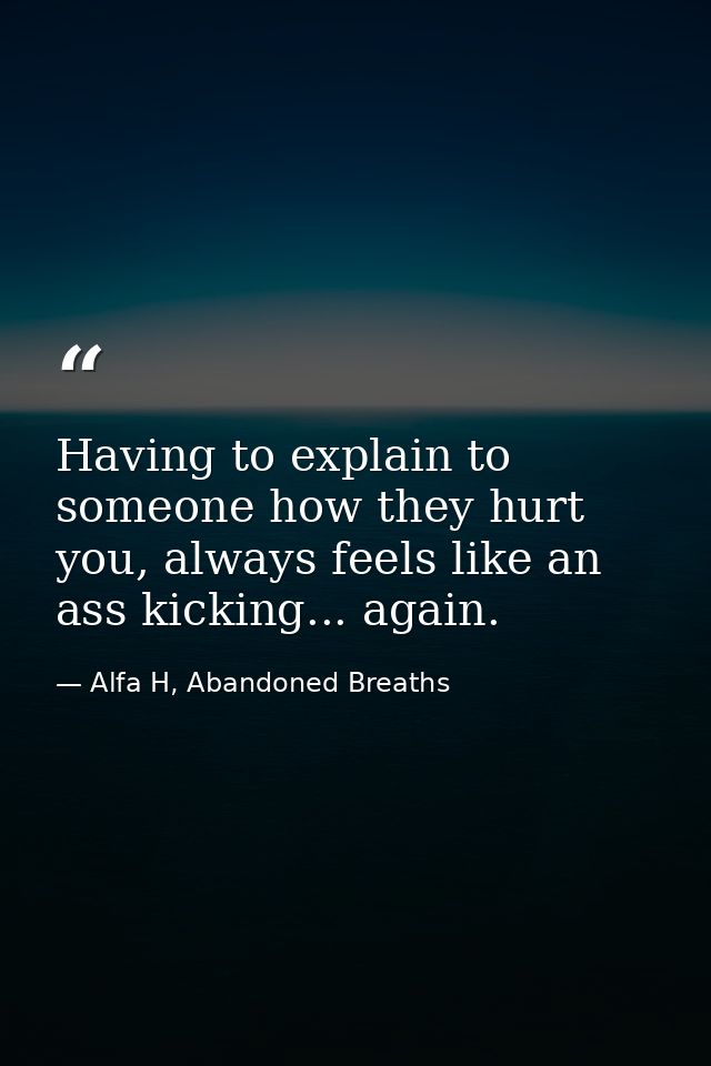 Having to explain to someone how they hurt you, always feels like an ass kicking... again. — Alfa H, Abandoned Breaths