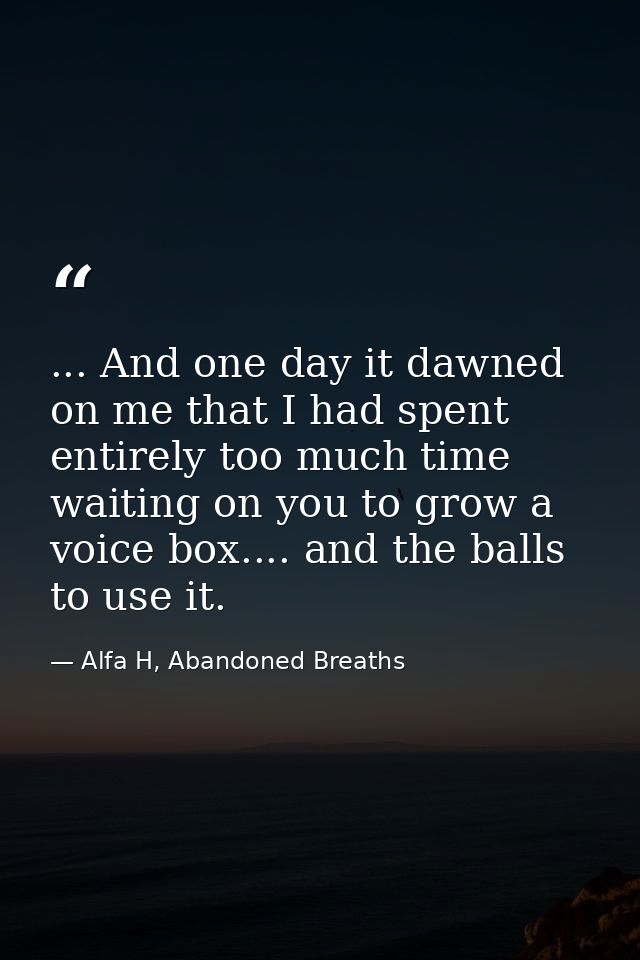 ... And one day it dawned on me that I had spent entirely too much time waiting on you to grow a voice box.... and the b — Alfa H, Abandoned Breaths