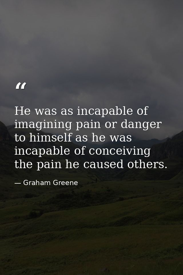He was as incapable of imagining pain or danger to himself as he was incapable of conceiving the pain he caused others. — Graham Greene