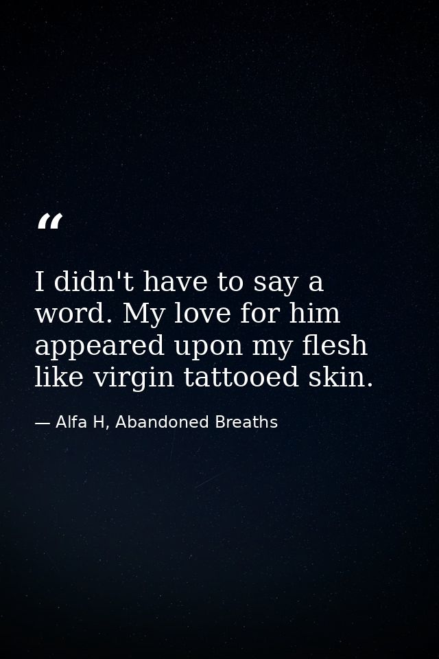 I didn't have to say a word. My love for him appeared upon my flesh like virgin tattooed skin. — Alfa H, Abandoned Breaths