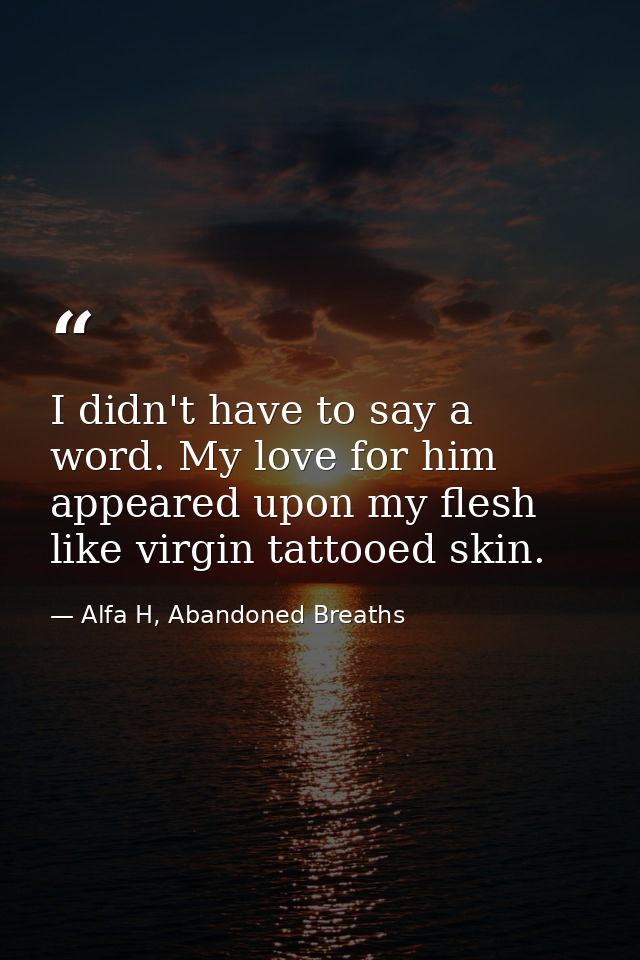 I didn't have to say a word. My love for him appeared upon my flesh like virgin tattooed skin. — Alfa H, Abandoned Breaths