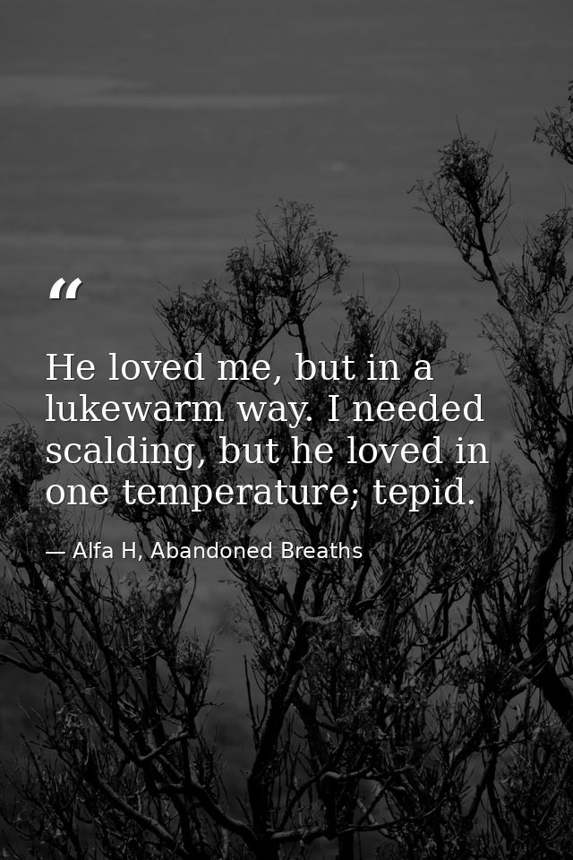 He loved me, but in a lukewarm way. I needed scalding, but he loved in one temperature; tepid. — Alfa H, Abandoned Breaths