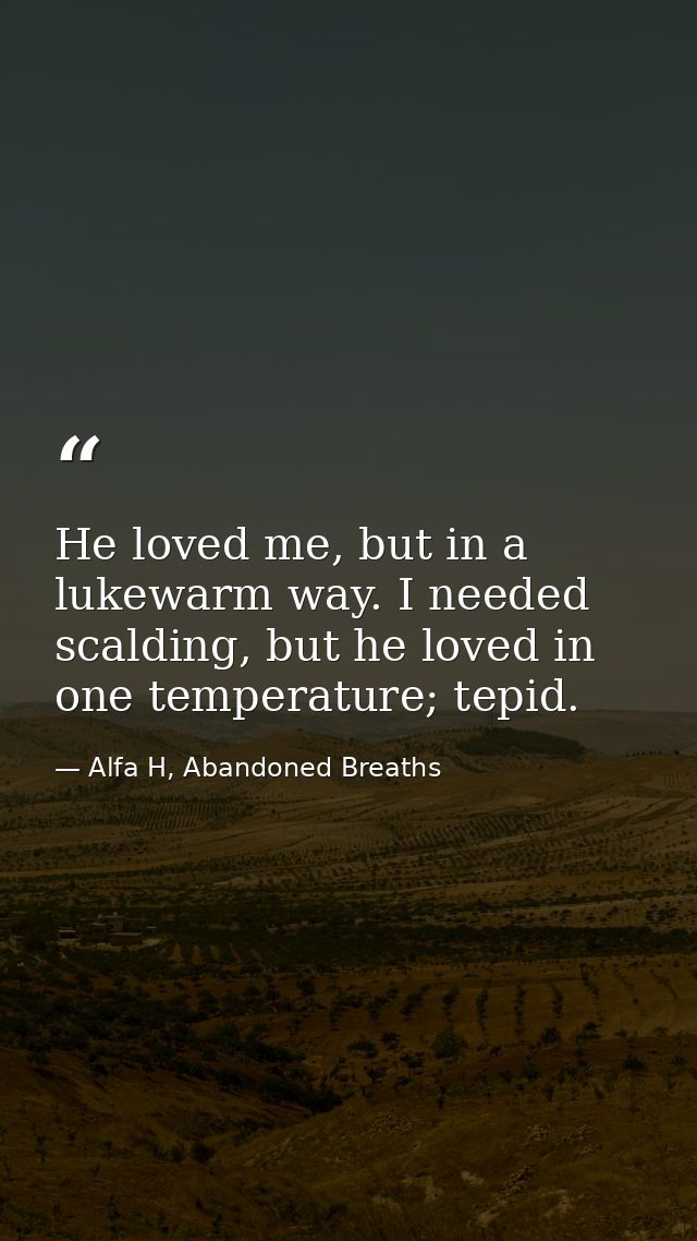 He loved me, but in a lukewarm way. I needed scalding, but he loved in one temperature; tepid. — Alfa H, Abandoned Breaths