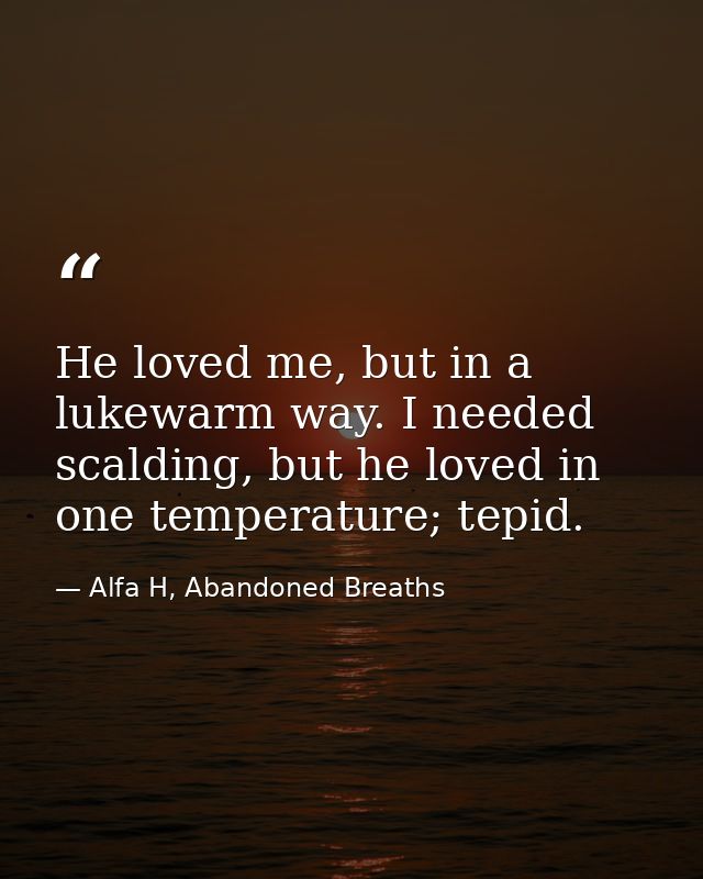 He loved me, but in a lukewarm way. I needed scalding, but he loved in one temperature; tepid. — Alfa H, Abandoned Breaths