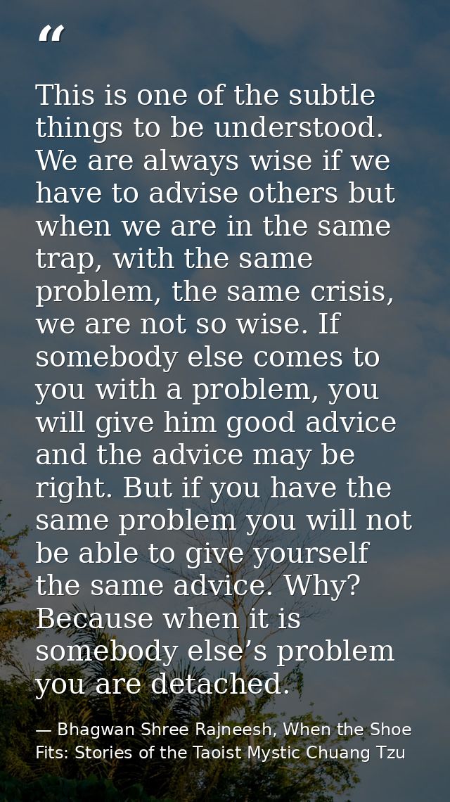 This is one of the subtle things to be understood. We are always wise if we have to advise others but when we are in the — Bhagwan Shree Rajneesh, When the Shoe Fits: Stories of the Taoist Mystic Chuang Tzu